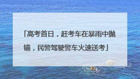 高考首日，赶考车在暴雨中抛锚，民警驾驶警车火速送考