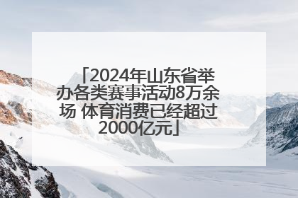 2024年山东省举办各类赛事活动8万余场 体育消费已经超过2000亿元