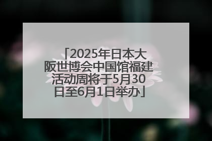 2025年日本大阪世博会中国馆福建活动周将于5月30日至6月1日举办