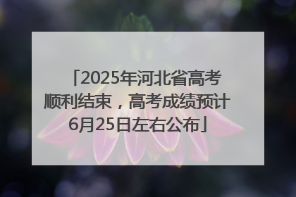 2025年河北省高考顺利结束，高考成绩预计6月25日左右公布