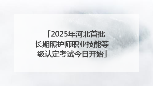 2025年河北首批长期照护师职业技能等级认定考试今日开始
