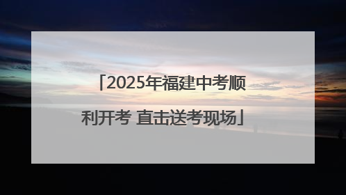 2025年福建中考顺利开考 直击送考现场