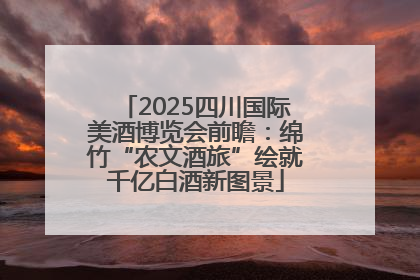 2025四川国际美酒博览会前瞻：绵竹“农文酒旅”绘就千亿白酒新图景