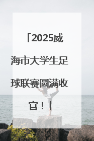 2025威海市大学生足球联赛圆满收官！