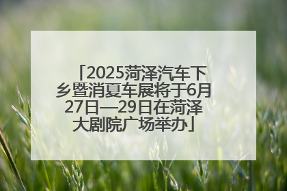 2025菏泽汽车下乡暨消夏车展将于6月27日—29日在菏泽大剧院广场举办