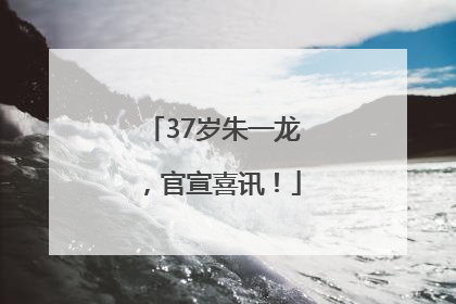 37岁朱一龙，官宣喜讯！