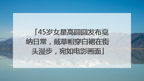 45岁女星高圆圆发布戛纳日常，戴草帽穿白裙在街头漫步，宛如电影画面
