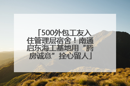 500外包工友入住管理层宿舍！南通启东海工基地用“腾房诚意”拴心留人