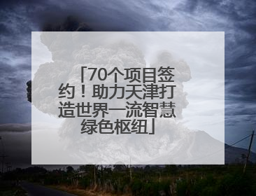 70个项目签约！助力天津打造世界一流智慧绿色枢纽
